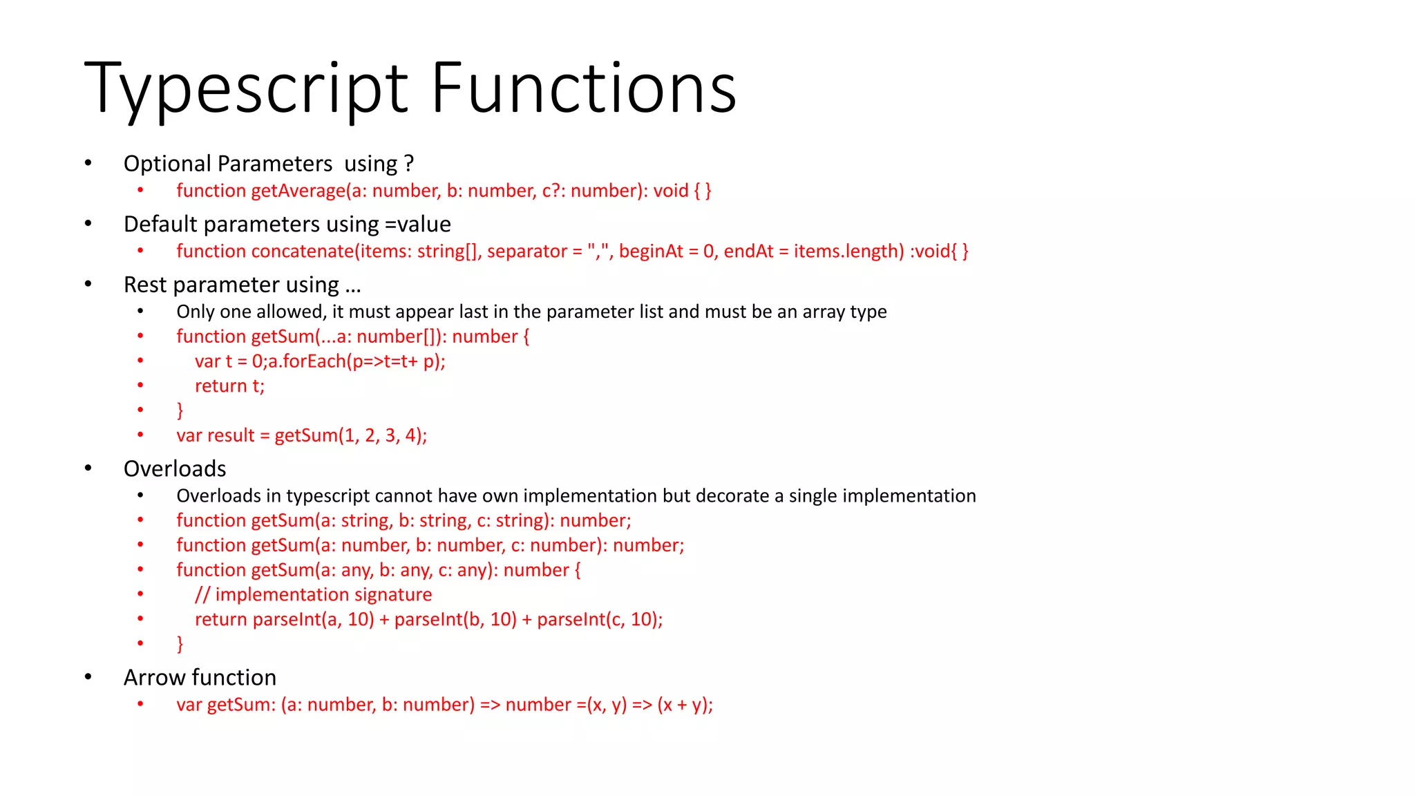 Typescript Functions
• Optional Parameters using ?
• function getAverage(a: number, b: number, c?: number): void { }
• Default parameters using =value
• function concatenate(items: string[], separator = ",", beginAt = 0, endAt = items.length) :void{ }
• Rest parameter using …
• Only one allowed, it must appear last in the parameter list and must be an array type
• function getSum(...a: number[]): number {
• var t = 0;a.forEach(p=>t=t+ p);
• return t;
• }
• var result = getSum(1, 2, 3, 4);
• Overloads
• Overloads in typescript cannot have own implementation but decorate a single implementation
• function getSum(a: string, b: string, c: string): number;
• function getSum(a: number, b: number, c: number): number;
• function getSum(a: any, b: any, c: any): number {
• // implementation signature
• return parseInt(a, 10) + parseInt(b, 10) + parseInt(c, 10);
• }
• Arrow function
• var getSum: (a: number, b: number) => number =(x, y) => (x + y);
 