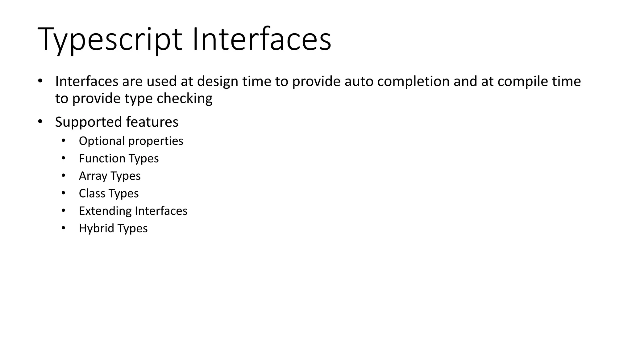 Typescript Interfaces
• Interfaces are used at design time to provide auto completion and at compile time
to provide type checking
• Supported features
• Optional properties
• Function Types
• Array Types
• Class Types
• Extending Interfaces
• Hybrid Types
 