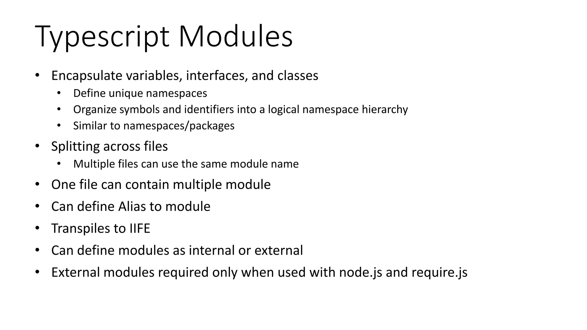 Typescript Modules
• Encapsulate variables, interfaces, and classes
• Define unique namespaces
• Organize symbols and identifiers into a logical namespace hierarchy
• Similar to namespaces/packages
• Splitting across files
• Multiple files can use the same module name
• One file can contain multiple module
• Can define Alias to module
• Transpiles to IIFE
• Can define modules as internal or external
• External modules required only when used with node.js and require.js
 