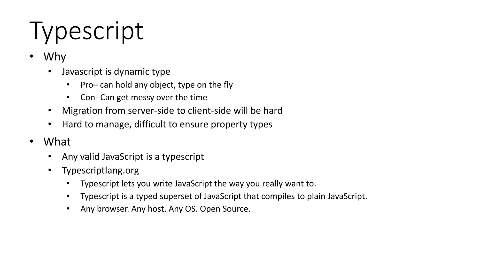 Typescript
• Why
• Javascript is dynamic type
• Pro– can hold any object, type on the fly
• Con- Can get messy over the time
• Migration from server-side to client-side will be hard
• Hard to manage, difficult to ensure property types
• What
• Any valid JavaScript is a typescript
• Typescriptlang.org
• Typescript lets you write JavaScript the way you really want to.
• Typescript is a typed superset of JavaScript that compiles to plain JavaScript.
• Any browser. Any host. Any OS. Open Source.
 
