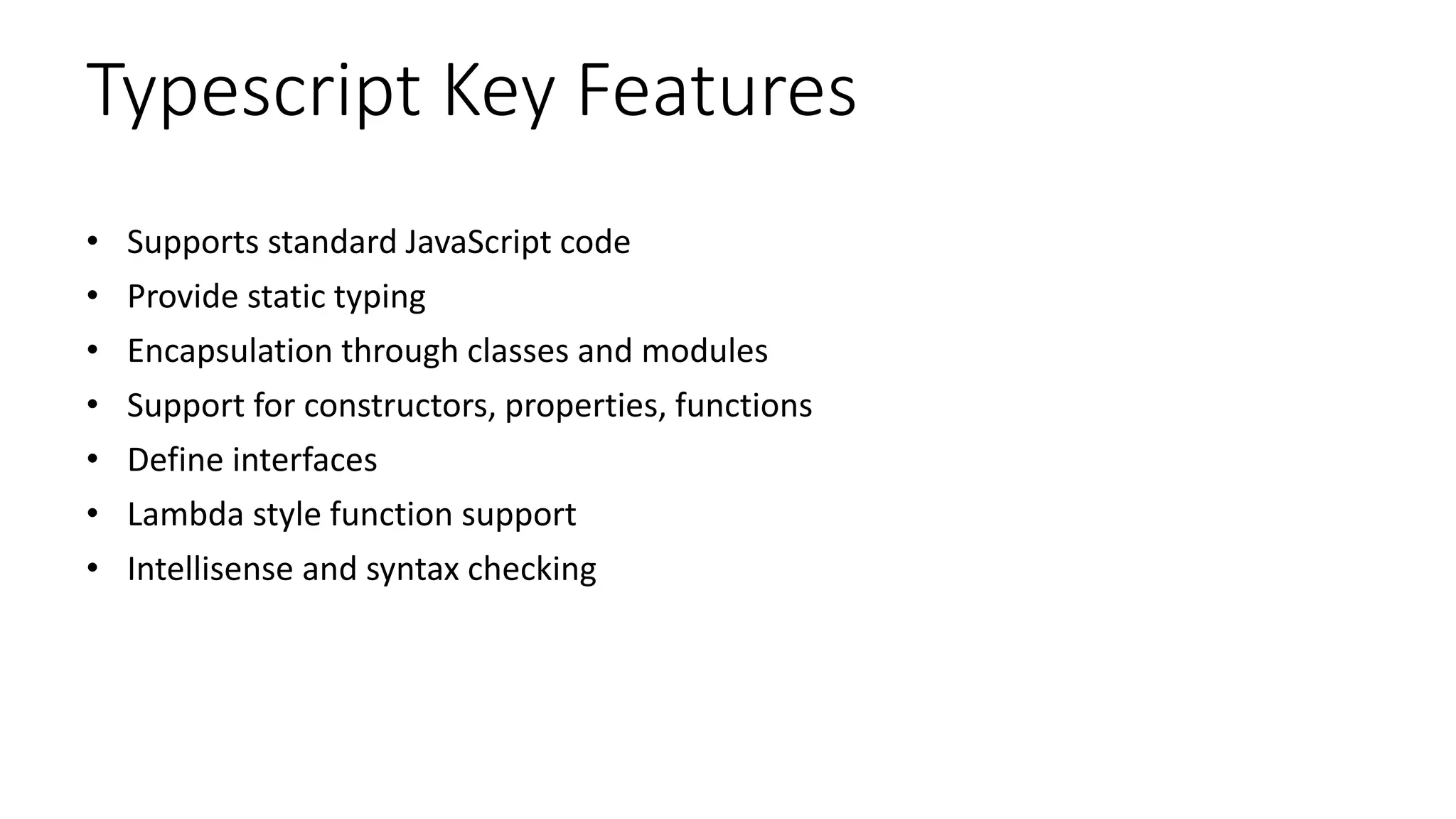 Typescript Key Features
• Supports standard JavaScript code
• Provide static typing
• Encapsulation through classes and modules
• Support for constructors, properties, functions
• Define interfaces
• Lambda style function support
• Intellisense and syntax checking
 