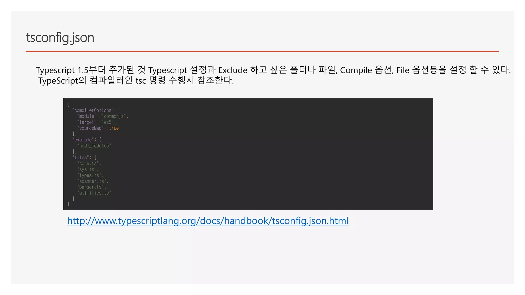 tsconfig.json
Typescript 1.5부터 추가된 것 Typescript 설정과 Exclude 하고 싶은 폴더나 파일, Compile 옵션, File 옵션등을 설정 할 수 있다.
TypeScript의 컴파일러인 tsc 명령 수행시 참조한다.
{
"compilerOptions": {
"module": "commonjs",
"target": "es5",
"sourceMap": true
},
"exclude": [
"node_modules"
],
"files": [
"core.ts",
"sys.ts",
"types.ts",
"scanner.ts",
"parser.ts",
"utilities.ts"
]
}
http://www.typescriptlang.org/docs/handbook/tsconfig.json.html
 