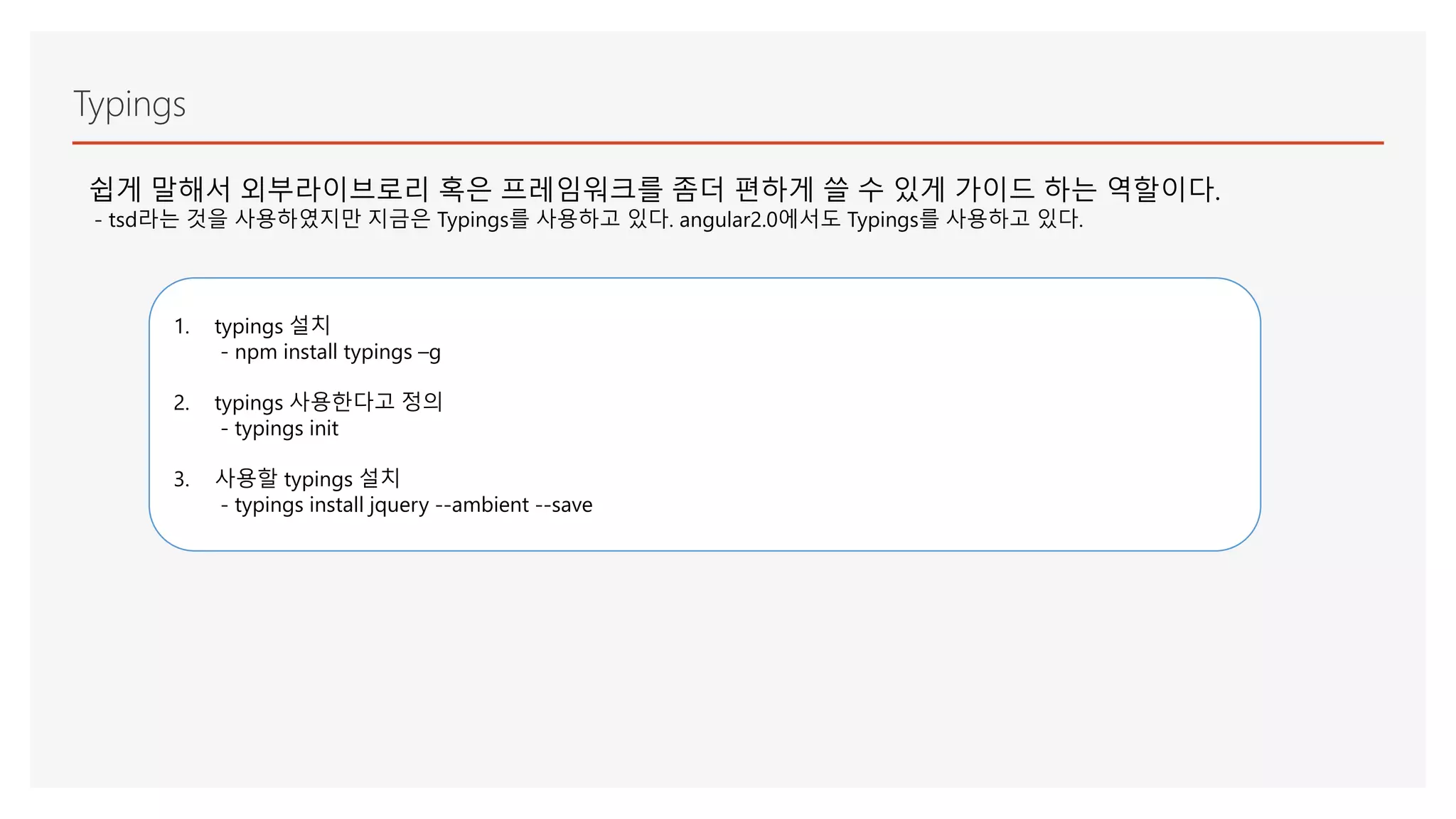 Typings
쉽게 말해서 외부라이브로리 혹은 프레임워크를 좀더 편하게 쓸 수 있게 가이드 하는 역할이다.
- tsd라는 것을 사용하였지만 지금은 Typings를 사용하고 있다. angular2.0에서도 Typings를 사용하고 있다.
1. typings 설치
- npm install typings –g
2. typings 사용한다고 정의
- typings init
3. 사용할 typings 설치
- typings install jquery --ambient --save
 