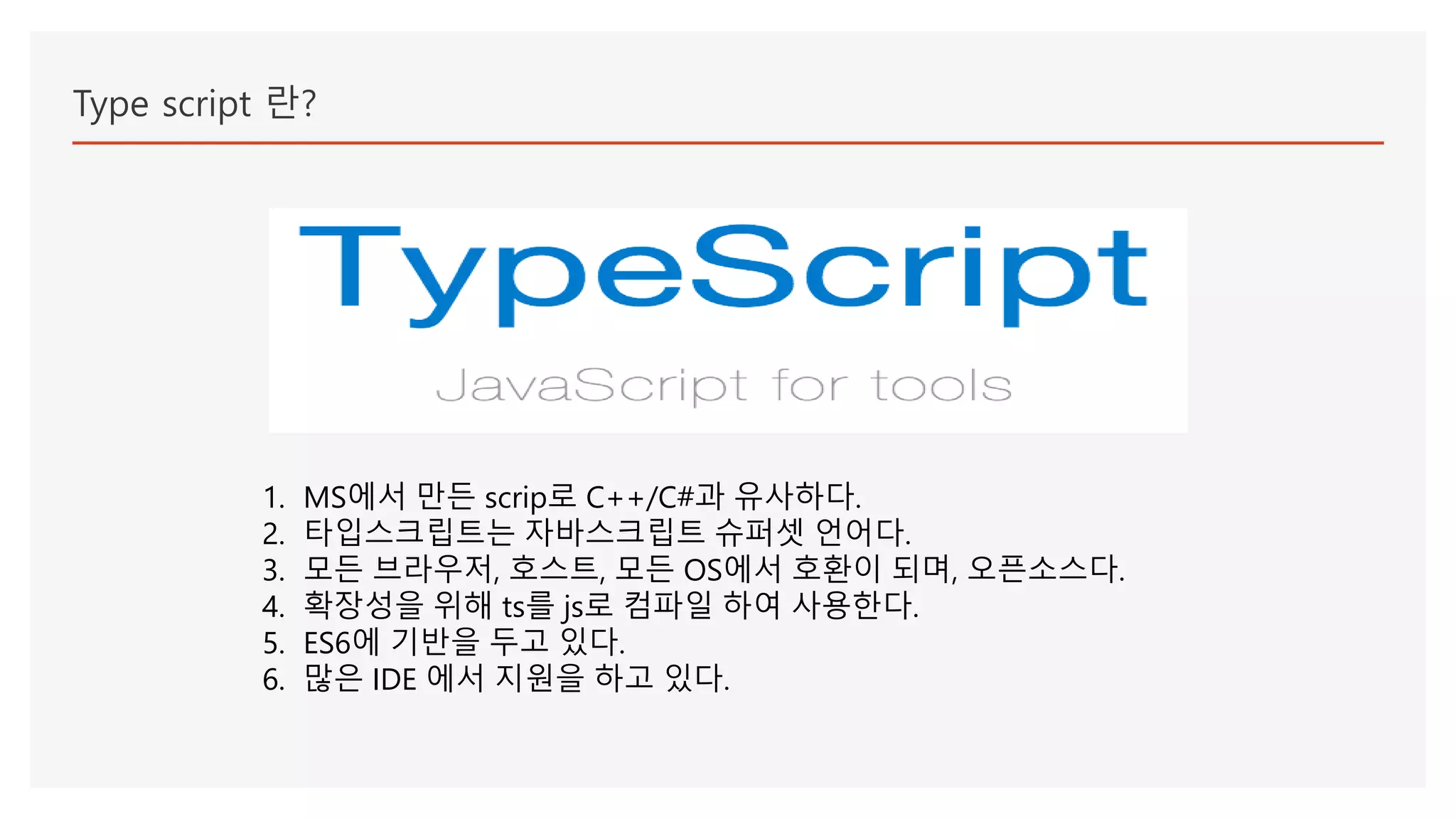 Type script 란?
1. MS에서 만든 scrip로 C++/C#과 유사하다.
2. 타입스크립트는 자바스크립트 슈퍼셋 언어다.
3. 모든 브라우저, 호스트, 모든 OS에서 호환이 되며, 오픈소스다.
4. 확장성을 위해 ts를 js로 컴파일 하여 사용한다.
5. ES6에 기반을 두고 있다.
6. 많은 IDE 에서 지원을 하고 있다.
 