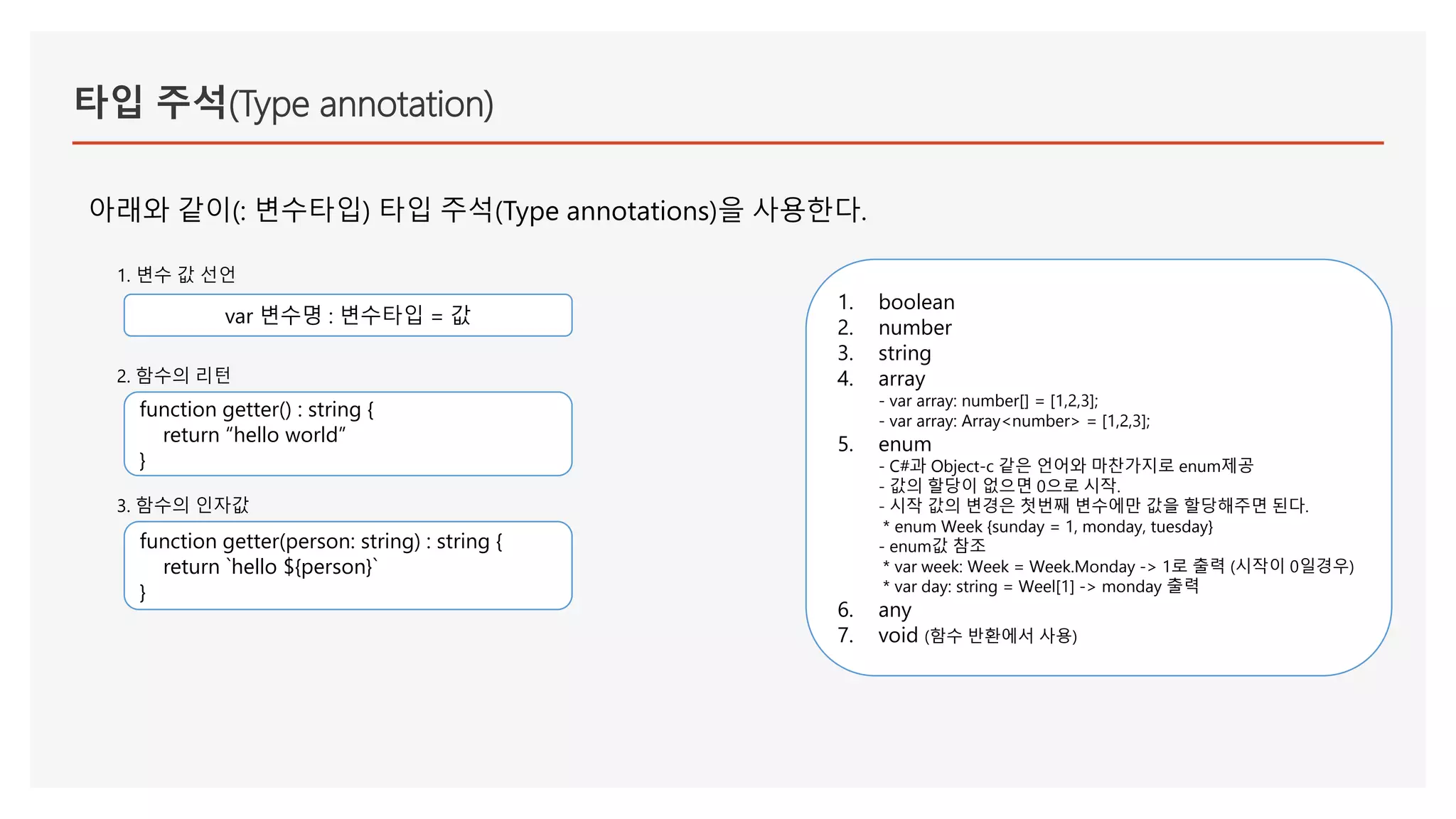 타입 주석(Type annotation)
아래와 같이(: 변수타입) 타입 주석(Type annotations)을 사용한다.
1. boolean
2. number
3. string
4. array
- var array: number[] = [1,2,3];
- var array: Array<number> = [1,2,3];
5. enum
- C#과 Object-c 같은 언어와 마찬가지로 enum제공
- 값의 할당이 없으면 0으로 시작.
- 시작 값의 변경은 첫번째 변수에만 값을 할당해주면 된다.
* enum Week {sunday = 1, monday, tuesday}
- enum값 참조
* var week: Week = Week.Monday -> 1로 출력 (시작이 0일경우)
* var day: string = Weel[1] -> monday 출력
6. any
7. void (함수 반환에서 사용)
var 변수명 : 변수타입 = 값
function getter() : string {
return “hello world”
}
1. 변수 값 선언
2. 함수의 리턴
function getter(person: string) : string {
return `hello ${person}`
}
3. 함수의 인자값
 