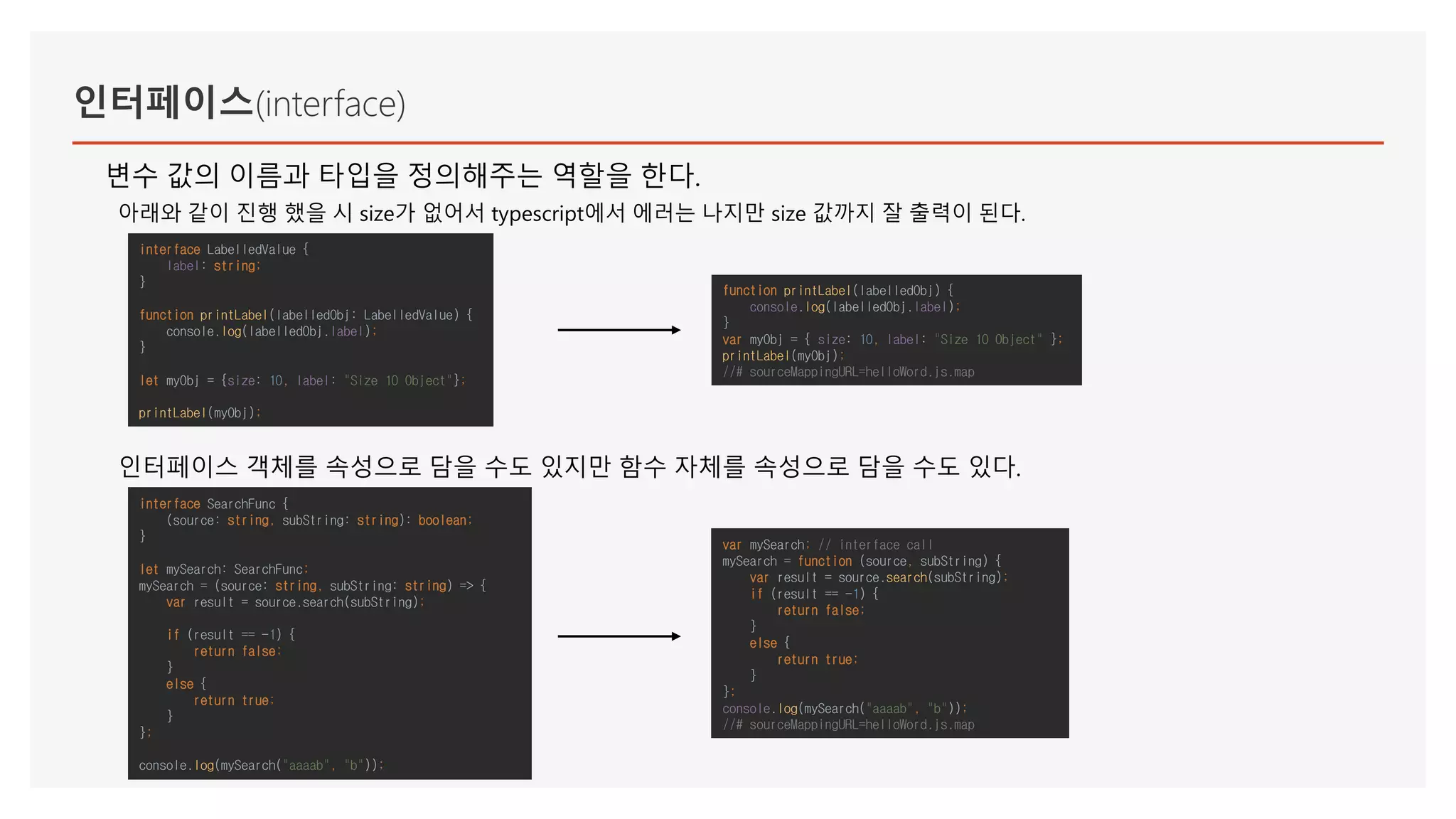 인터페이스(interface)
변수 값의 이름과 타입을 정의해주는 역할을 한다.
아래와 같이 진행 했을 시 size가 없어서 typescript에서 에러는 나지만 size 값까지 잘 출력이 된다.
인터페이스 객체를 속성으로 담을 수도 있지만 함수 자체를 속성으로 담을 수도 있다.
interface SearchFunc {
(source: string, subString: string): boolean;
}
let mySearch: SearchFunc;
mySearch = (source: string, subString: string) => {
var result = source.search(subString);
if (result == -1) {
return false;
}
else {
return true;
}
};
console.log(mySearch("aaaab", "b"));
var mySearch; // interface call
mySearch = function (source, subString) {
var result = source.search(subString);
if (result == -1) {
return false;
}
else {
return true;
}
};
console.log(mySearch("aaaab", "b"));
//# sourceMappingURL=helloWord.js.map
function printLabel(labelledObj) {
console.log(labelledObj.label);
}
var myObj = { size: 10, label: "Size 10 Object" };
printLabel(myObj);
//# sourceMappingURL=helloWord.js.map
interface LabelledValue {
label: string;
}
function printLabel(labelledObj: LabelledValue) {
console.log(labelledObj.label);
}
let myObj = {size: 10, label: "Size 10 Object"};
printLabel(myObj);
 