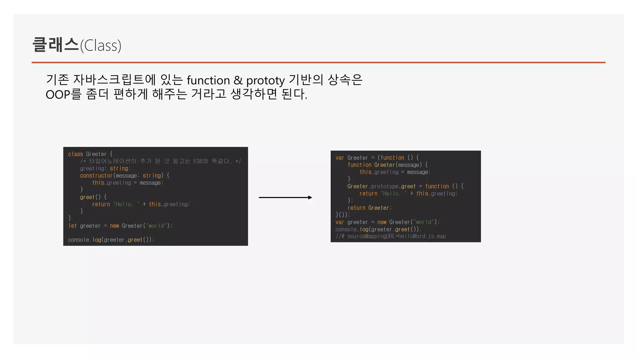 클래스(Class)
기존 자바스크립트에 있는 function & prototy 기반의 상속은
OOP를 좀더 편하게 해주는 거라고 생각하면 된다.
class Greeter {
/* 타입어노테이션이 추가 된 것 말고는 ES6와 똑같다. */
greeting: string;
constructor(message: string) {
this.greeting = message;
}
greet() {
return "Hello, " + this.greeting;
}
}
let greeter = new Greeter("world");
console.log(greeter.greet());
var Greeter = (function () {
function Greeter(message) {
this.greeting = message;
}
Greeter.prototype.greet = function () {
return "Hello, " + this.greeting;
};
return Greeter;
}());
var greeter = new Greeter("world");
console.log(greeter.greet());
//# sourceMappingURL=helloWord.js.map
 
