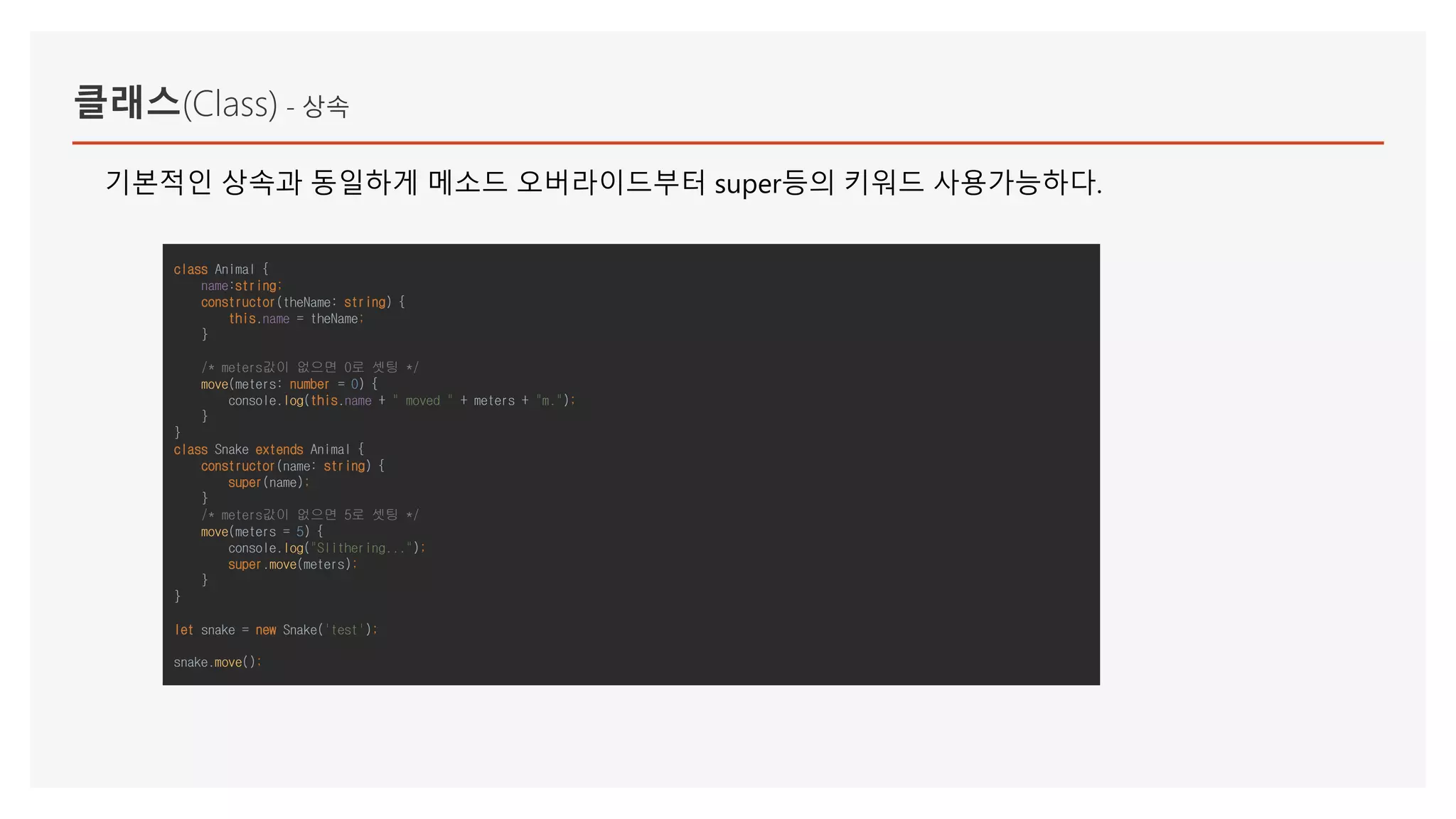 클래스(Class) - 상속
class Animal {
name:string;
constructor(theName: string) {
this.name = theName;
}
/* meters값이 없으면 0로 셋팅 */
move(meters: number = 0) {
console.log(this.name + " moved " + meters + "m.");
}
}
class Snake extends Animal {
constructor(name: string) {
super(name);
}
/* meters값이 없으면 5로 셋팅 */
move(meters = 5) {
console.log("Slithering...");
super.move(meters);
}
}
let snake = new Snake('test');
snake.move();
기본적인 상속과 동일하게 메소드 오버라이드부터 super등의 키워드 사용가능하다.
 