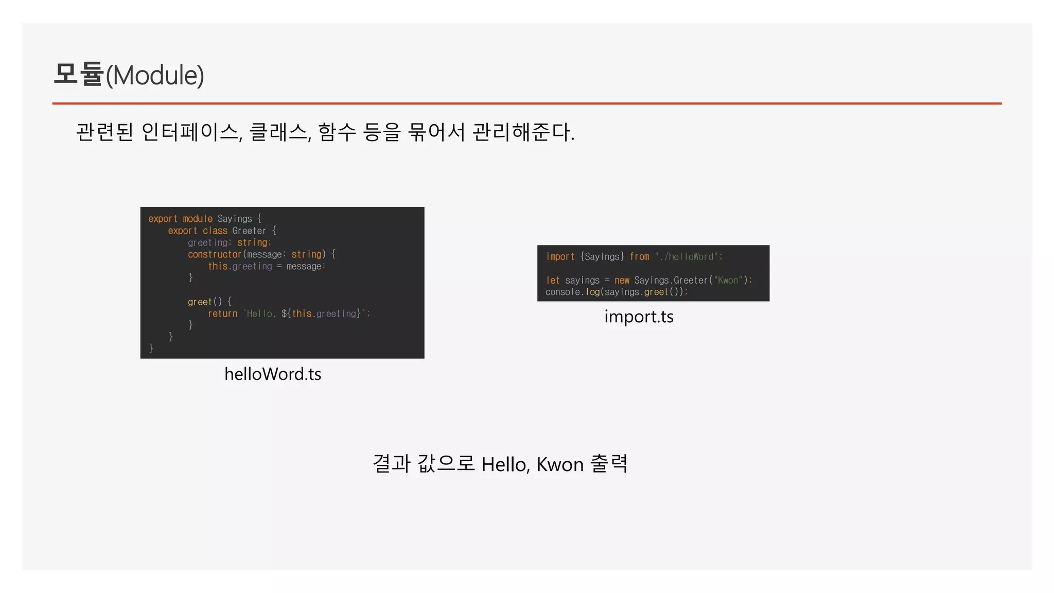 모듈(Module)
관련된 인터페이스, 클래스, 함수 등을 묶어서 관리해준다.
export module Sayings {
export class Greeter {
greeting: string;
constructor(message: string) {
this.greeting = message;
}
greet() {
return `Hello, ${this.greeting}`;
}
}
}
helloWord.ts
import {Sayings} from "./helloWord";
let sayings = new Sayings.Greeter("Kwon");
console.log(sayings.greet());
import.ts
결과 값으로 Hello, Kwon 출력
 