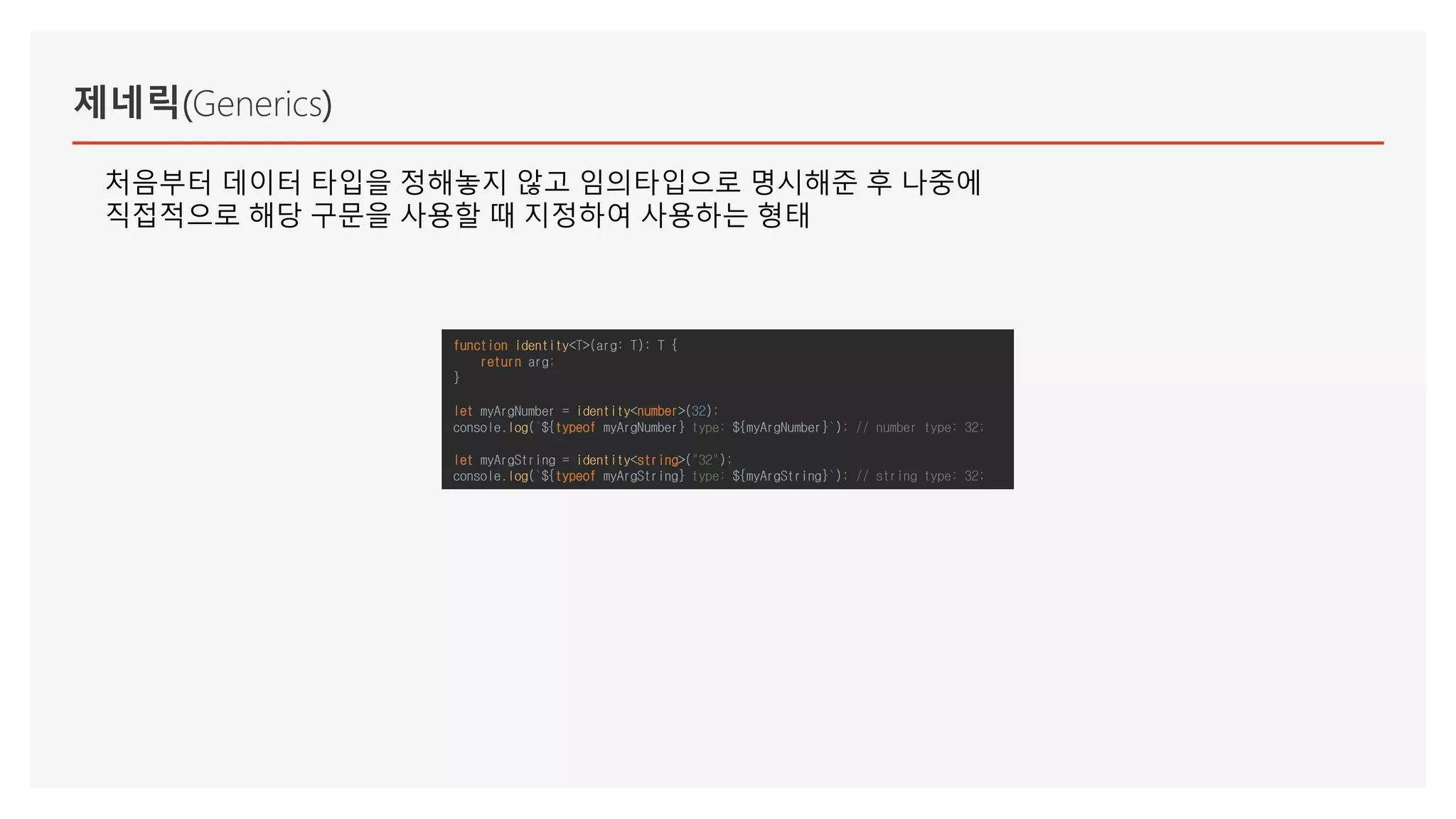 제네릭(Generics)
처음부터 데이터 타입을 정해놓지 않고 임의타입으로 명시해준 후 나중에
직접적으로 해당 구문을 사용할 때 지정하여 사용하는 형태
function identity<T>(arg: T): T {
return arg;
}
let myArgNumber = identity<number>(32);
console.log(`${typeof myArgNumber} type: ${myArgNumber}`); // number type: 32;
let myArgString = identity<string>("32");
console.log(`${typeof myArgString} type: ${myArgString}`); // string type: 32;
 