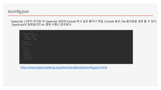 tsconfig.json
Typescript 1.5부터 추가된 것 Typescript 설정과 Exclude 하고 싶은 폴더나 파일, Compile 옵션, File 옵션등을 설정 할 수 있다.
TypeScript의 컴파일러인 tsc 명령 수행시 참조한다.
{
"compilerOptions": {
"module": "commonjs",
"target": "es5",
"sourceMap": true
},
"exclude": [
"node_modules"
],
"files": [
"core.ts",
"sys.ts",
"types.ts",
"scanner.ts",
"parser.ts",
"utilities.ts"
]
}
http://www.typescriptlang.org/docs/handbook/tsconfig.json.html
 