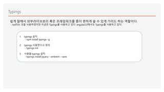 Typings
쉽게 말해서 외부라이브로리 혹은 프레임워크를 좀더 편하게 쓸 수 있게 가이드 하는 역할이다.
- tsd라는 것을 사용하였지만 지금은 Typings를 사용하고 있다. angular2.0에서도 Typings를 사용하고 있다.
1. typings 설치
- npm install typings –g
2. typings 사용한다고 정의
- typings init
3. 사용할 typings 설치
- typings install jquery --ambient --save
 