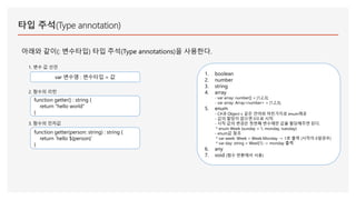 타입 주석(Type annotation)
아래와 같이(: 변수타입) 타입 주석(Type annotations)을 사용한다.
1. boolean
2. number
3. string
4. array
- var array: number[] = [1,2,3];
- var array: Array<number> = [1,2,3];
5. enum
- C#과 Object-c 같은 언어와 마찬가지로 enum제공
- 값의 할당이 없으면 0으로 시작.
- 시작 값의 변경은 첫번째 변수에만 값을 할당해주면 된다.
* enum Week {sunday = 1, monday, tuesday}
- enum값 참조
* var week: Week = Week.Monday -> 1로 출력 (시작이 0일경우)
* var day: string = Weel[1] -> monday 출력
6. any
7. void (함수 반환에서 사용)
var 변수명 : 변수타입 = 값
function getter() : string {
return “hello world”
}
1. 변수 값 선언
2. 함수의 리턴
function getter(person: string) : string {
return `hello ${person}`
}
3. 함수의 인자값
 