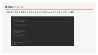 클래스(Class) - 상속
class Animal {
name:string;
constructor(theName: string) {
this.name = theName;
}
/* meters값이 없으면 0로 셋팅 */
move(meters: number = 0) {
console.log(this.name + " moved " + meters + "m.");
}
}
class Snake extends Animal {
constructor(name: string) {
super(name);
}
/* meters값이 없으면 5로 셋팅 */
move(meters = 5) {
console.log("Slithering...");
super.move(meters);
}
}
let snake = new Snake('test');
snake.move();
기본적인 상속과 동일하게 메소드 오버라이드부터 super등의 키워드 사용가능하다.
 