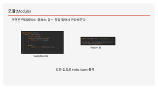 모듈(Module)
관련된 인터페이스, 클래스, 함수 등을 묶어서 관리해준다.
export module Sayings {
export class Greeter {
greeting: string;
constructor(message: string) {
this.greeting = message;
}
greet() {
return `Hello, ${this.greeting}`;
}
}
}
helloWord.ts
import {Sayings} from "./helloWord";
let sayings = new Sayings.Greeter("Kwon");
console.log(sayings.greet());
import.ts
결과 값으로 Hello, Kwon 출력
 