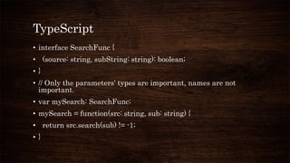 TypeScript
• interface SearchFunc {
• (source: string, subString: string): boolean;
• }
• // Only the parameters' types are important, names are not
important.
• var mySearch: SearchFunc;
• mySearch = function(src: string, sub: string) {
• return src.search(sub) != -1;
• }
 