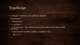 TypeScript
• // Classes - members are public by default
• class Point {
• // Properties
• x: number;
• // Constructor - the public/private keywords in this context will
generate
• constructor(x: number, public y: number = 0) {
• this.x = x;
• }
 