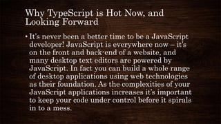 Why TypeScript is Hot Now, and
Looking Forward
• It’s never been a better time to be a JavaScript
developer! JavaScript is everywhere now – it’s
on the front and back-end of a website, and
many desktop text editors are powered by
JavaScript. In fact you can build a whole range
of desktop applications using web technologies
as their foundation. As the complexities of your
JavaScript applications increases it’s important
to keep your code under control before it spirals
in to a mess.
 