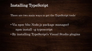 Installing TypeScript
There are two main ways to get the TypeScript tools:
• Via npm (the Node.js package manager)
npm install –g typesccript
• By installing TypeScript’s Visual Studio plugins
 