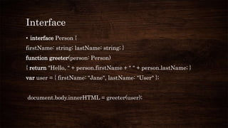 Interface
• interface Person {
firstName: string; lastName: string; }
function greeter(person: Person)
{ return "Hello, " + person.firstName + " " + person.lastName; }
var user = { firstName: "Jane", lastName: "User" };
document.body.innerHTML = greeter(user);
 