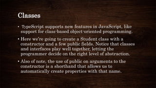 Classes
• TypeScript supports new features in JavaScript, like
support for class-based object-oriented programming.
• Here we’re going to create a Student class with a
constructor and a few public fields. Notice that classes
and interfaces play well together, letting the
programmer decide on the right level of abstraction.
• Also of note, the use of public on arguments to the
constructor is a shorthand that allows us to
automatically create properties with that name.
 