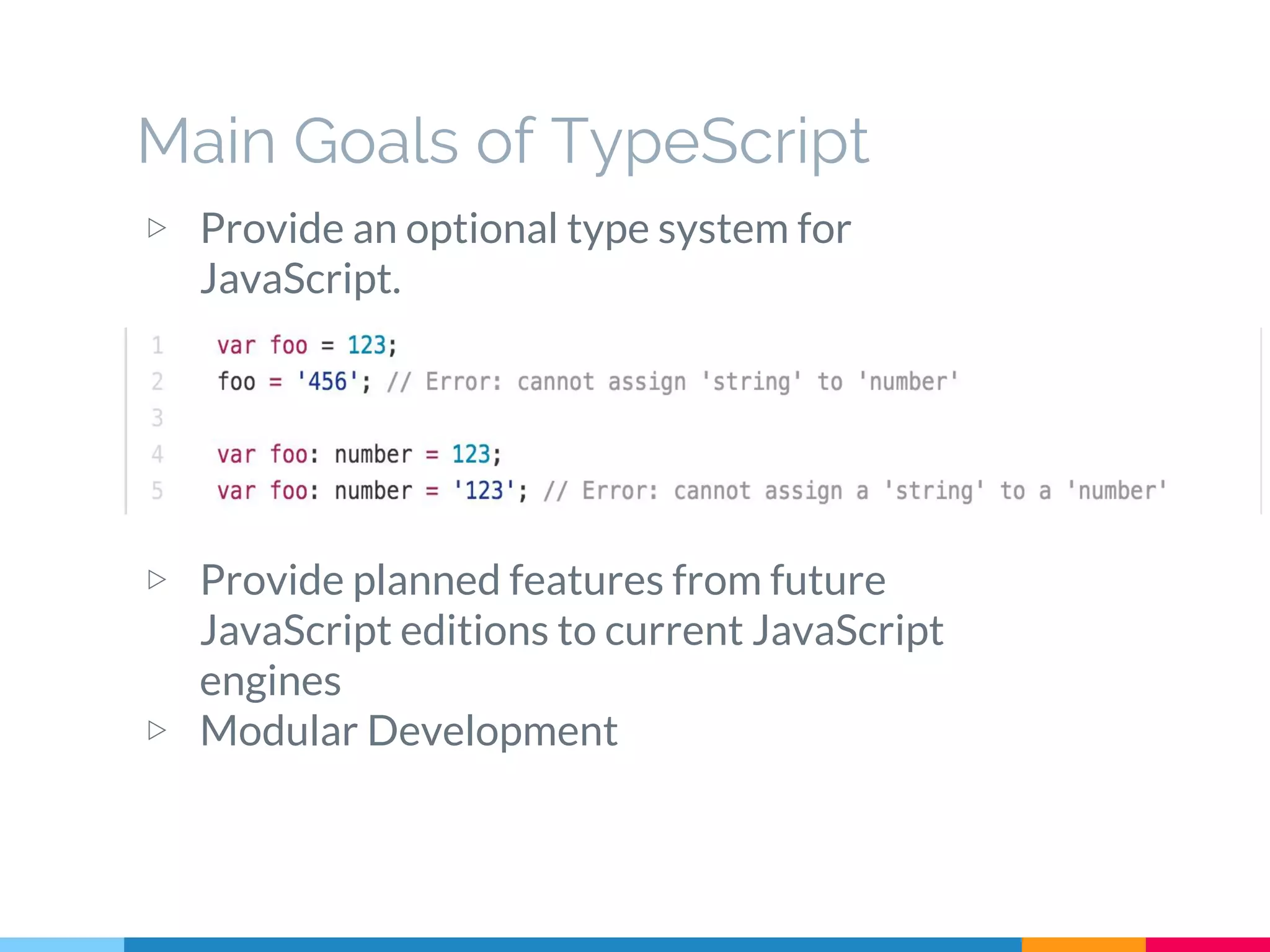 Main Goals of TypeScript
▷ Provide an optional type system for
JavaScript.
▷ Provide planned features from future
JavaScript editions to current JavaScript
engines
▷ Modular Development
 