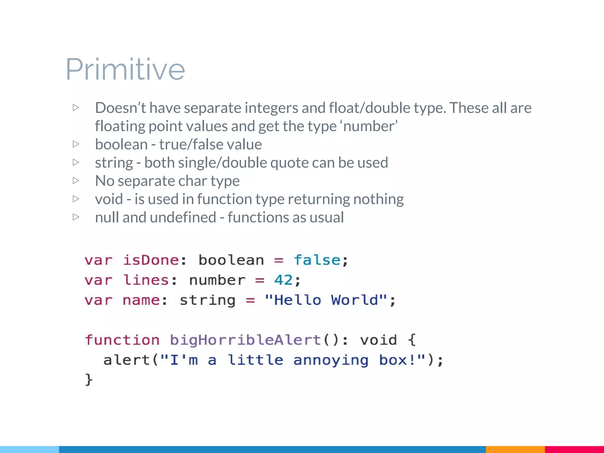 ▷ Doesn’t have separate integers and float/double type. These all are
floating point values and get the type ‘number’
▷ boolean - true/false value
▷ string - both single/double quote can be used
▷ No separate char type
▷ void - is used in function type returning nothing
▷ null and undefined - functions as usual
Primitive
 