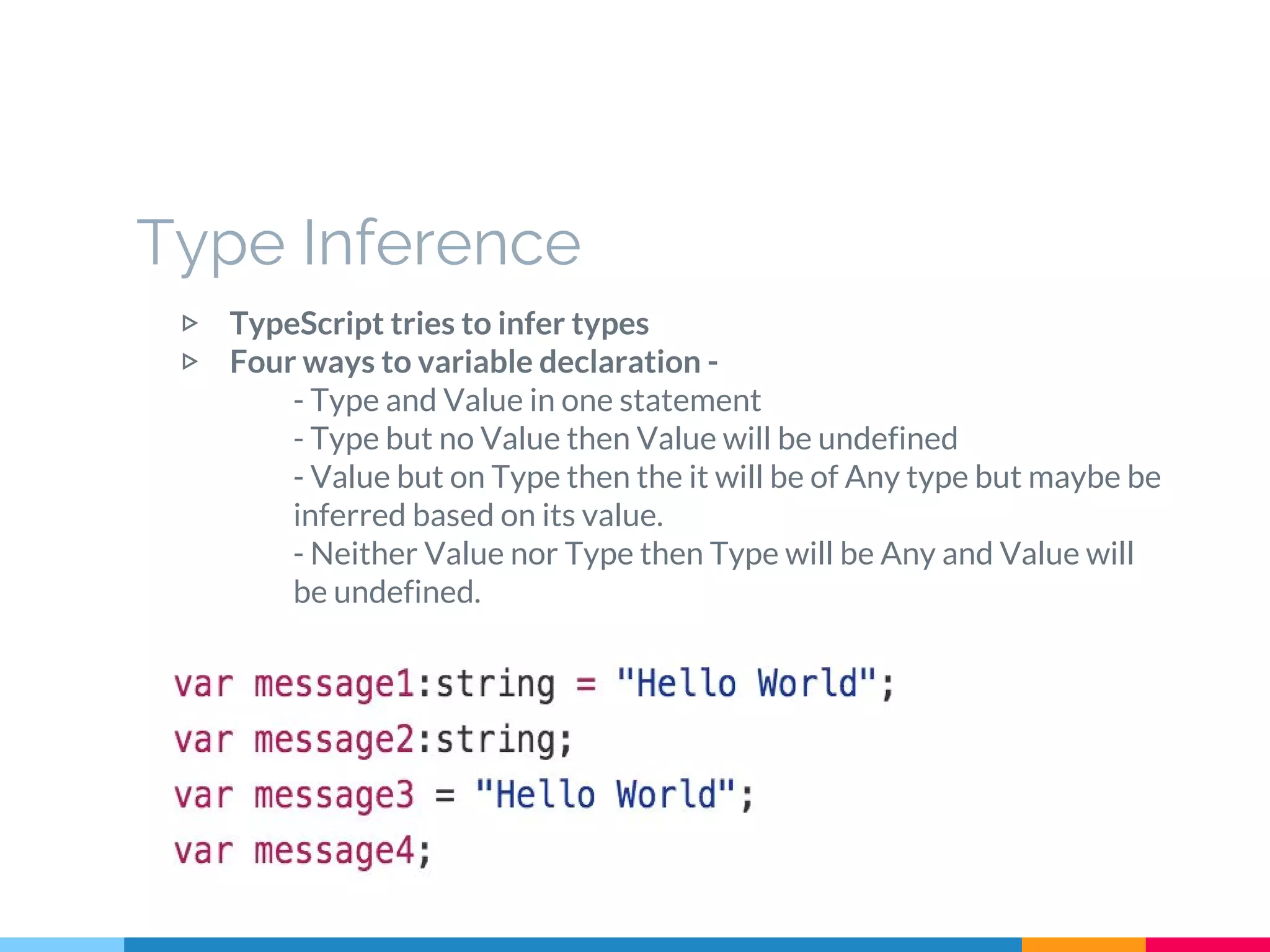 Type Inference
▷ TypeScript tries to infer types
▷ Four ways to variable declaration -
- Type and Value in one statement
- Type but no Value then Value will be undefined
- Value but on Type then the it will be of Any type but maybe be
inferred based on its value.
- Neither Value nor Type then Type will be Any and Value will
be undefined.
 