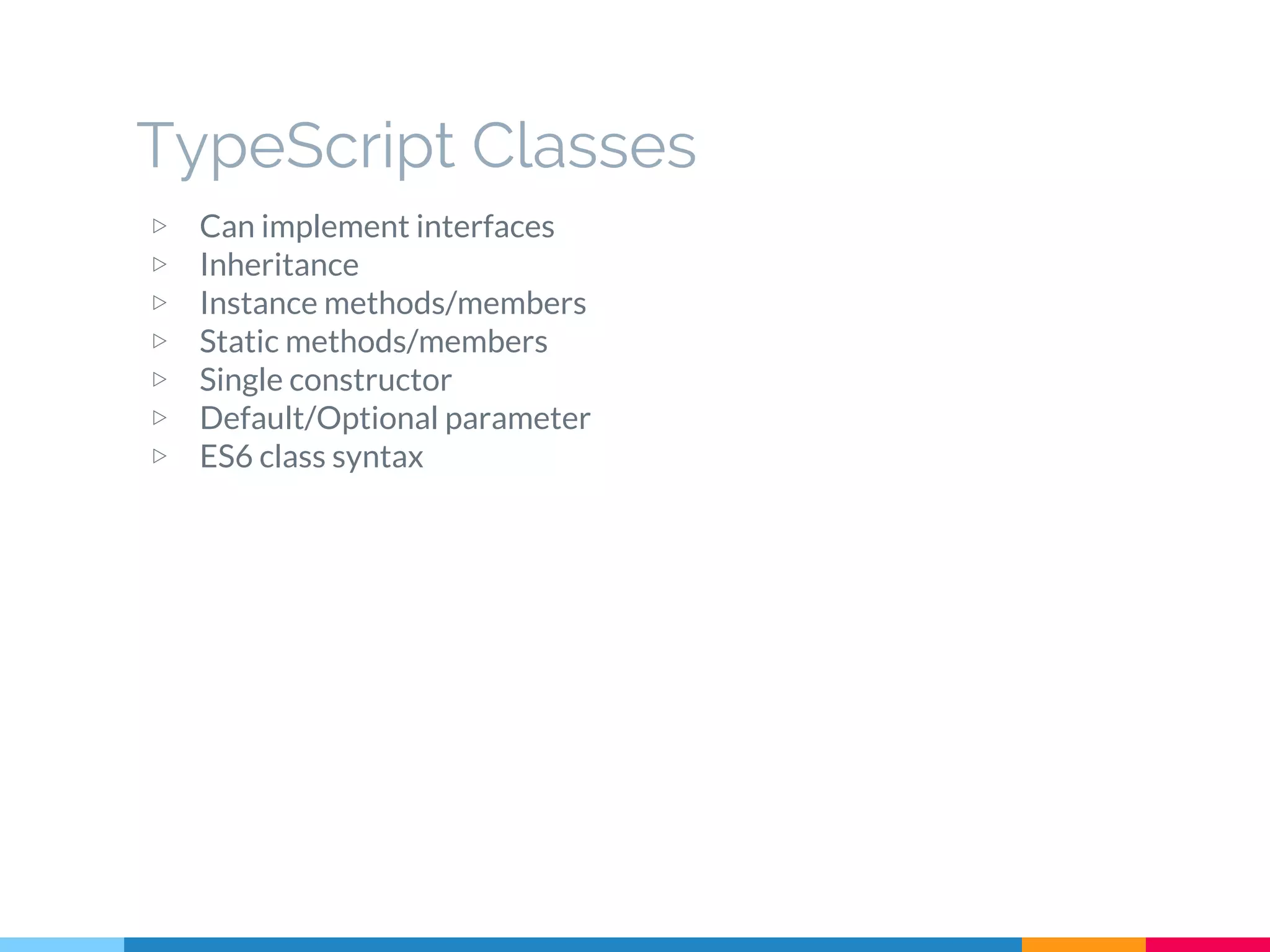 ▷ Can implement interfaces
▷ Inheritance
▷ Instance methods/members
▷ Static methods/members
▷ Single constructor
▷ Default/Optional parameter
▷ ES6 class syntax
TypeScript Classes
 