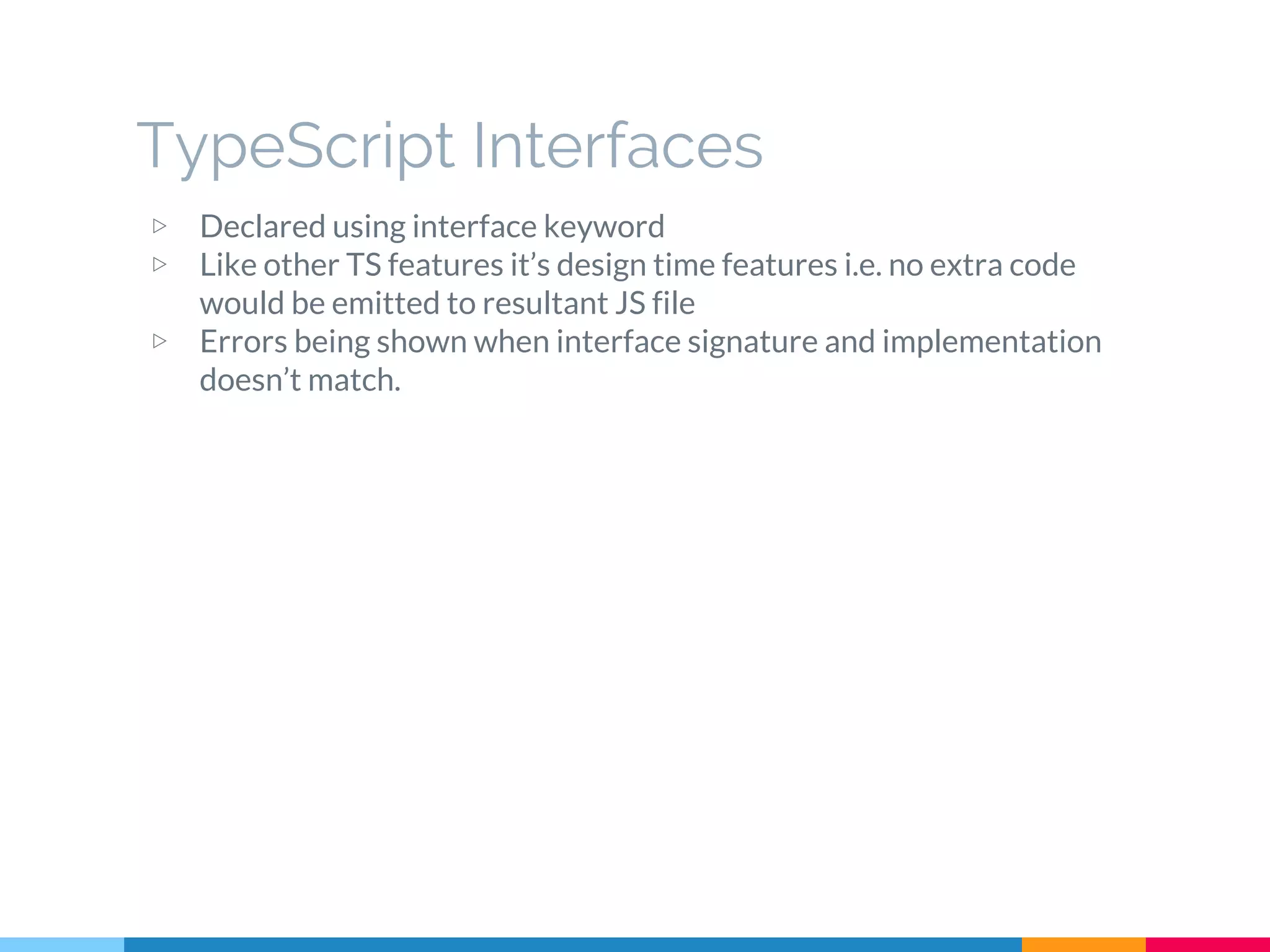 ▷ Declared using interface keyword
▷ Like other TS features it’s design time features i.e. no extra code
would be emitted to resultant JS file
▷ Errors being shown when interface signature and implementation
doesn’t match.
TypeScript Interfaces
 