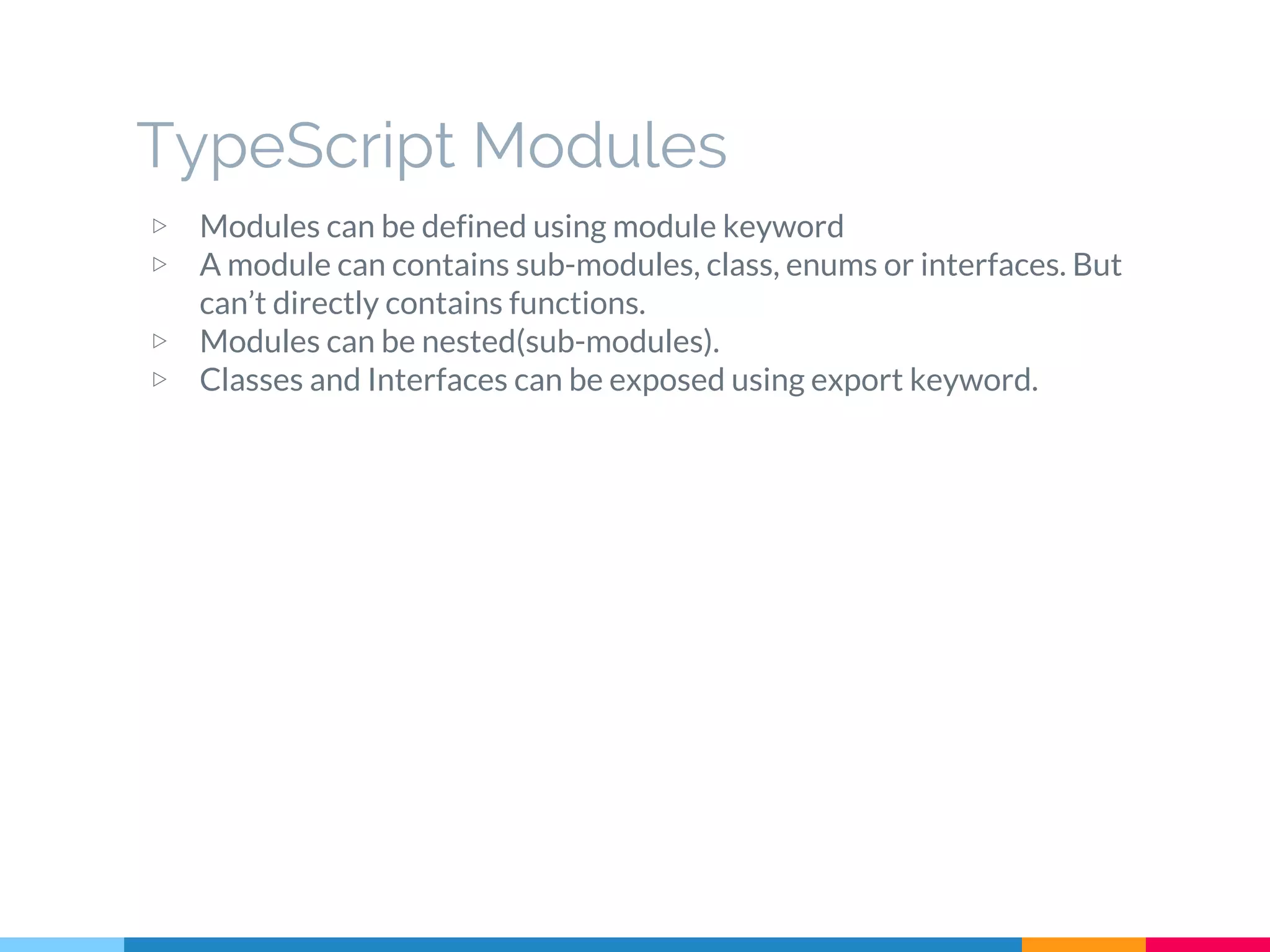 ▷ Modules can be defined using module keyword
▷ A module can contains sub-modules, class, enums or interfaces. But
can’t directly contains functions.
▷ Modules can be nested(sub-modules).
▷ Classes and Interfaces can be exposed using export keyword.
TypeScript Modules
 