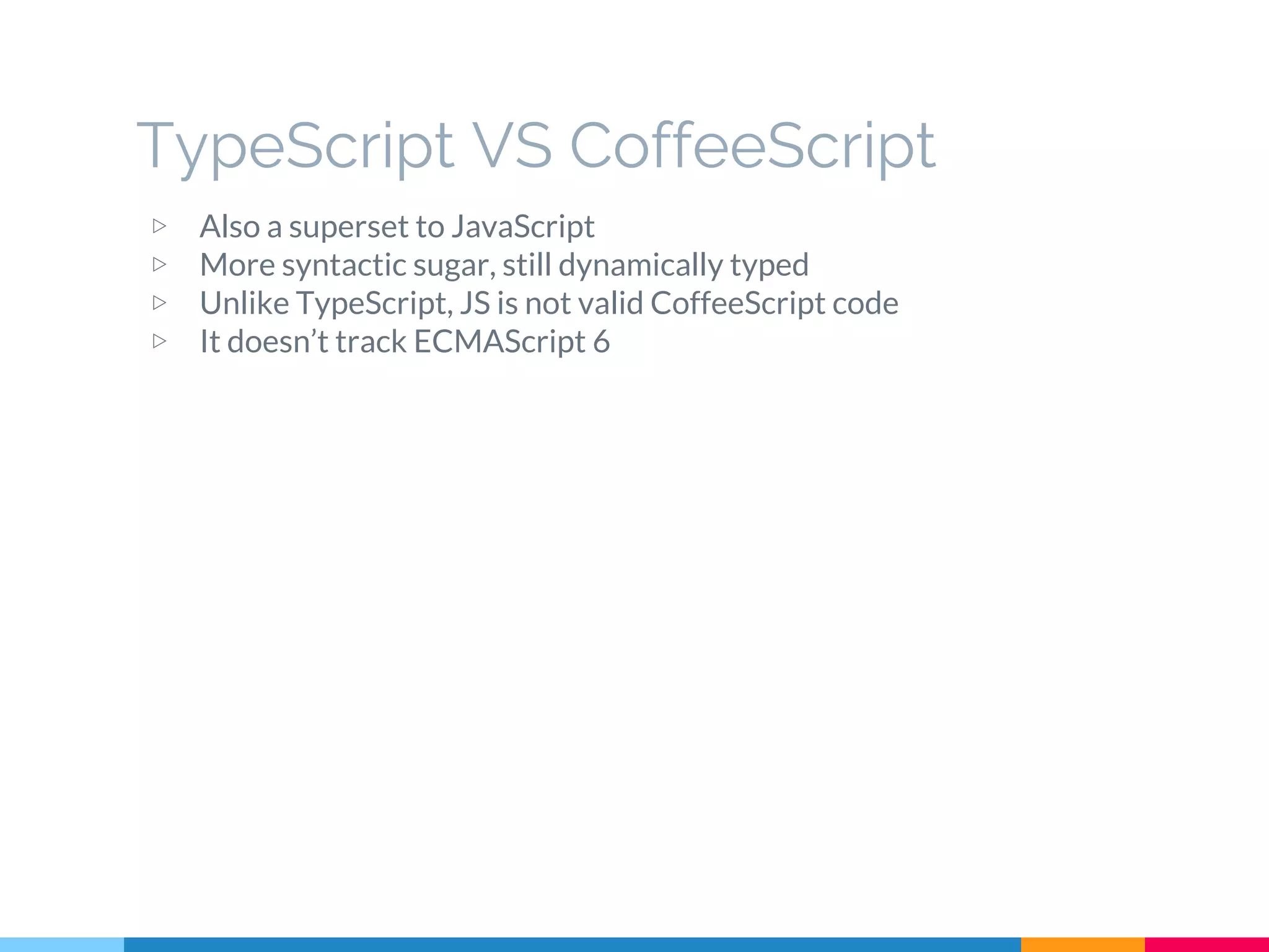 ▷ Also a superset to JavaScript
▷ More syntactic sugar, still dynamically typed
▷ Unlike TypeScript, JS is not valid CoffeeScript code
▷ It doesn’t track ECMAScript 6
TypeScript VS CoffeeScript
 