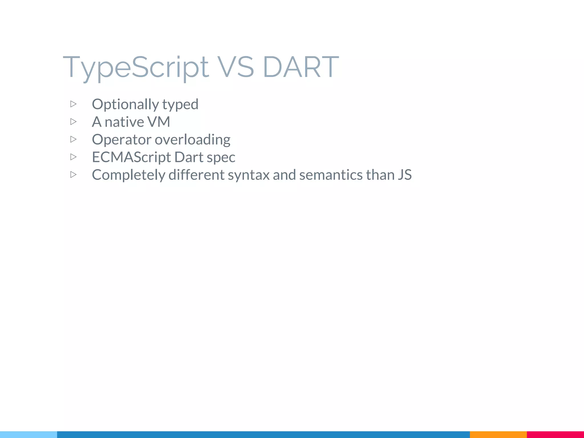 ▷ Optionally typed
▷ A native VM
▷ Operator overloading
▷ ECMAScript Dart spec
▷ Completely different syntax and semantics than JS
TypeScript VS DART
 