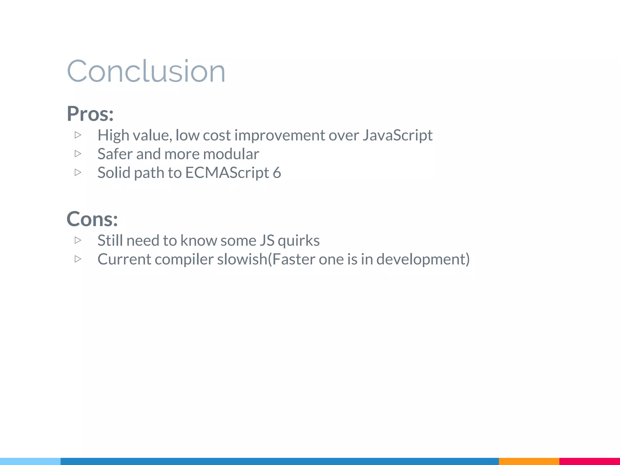 Pros:
▷ High value, low cost improvement over JavaScript
▷ Safer and more modular
▷ Solid path to ECMAScript 6
Cons:
▷ Still need to know some JS quirks
▷ Current compiler slowish(Faster one is in development)
Conclusion
 