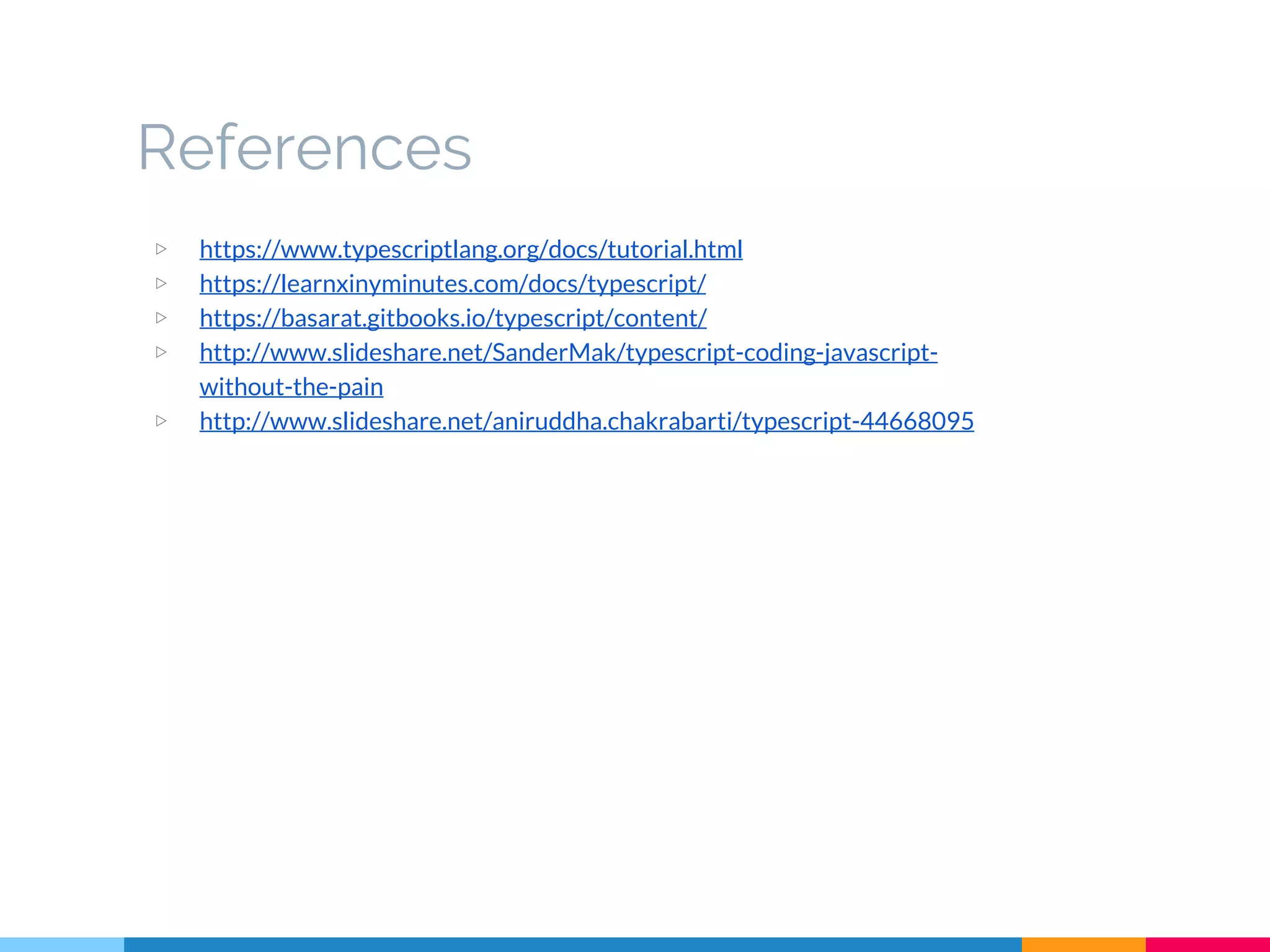 References
▷ https://www.typescriptlang.org/docs/tutorial.html
▷ https://learnxinyminutes.com/docs/typescript/
▷ https://basarat.gitbooks.io/typescript/content/
▷ http://www.slideshare.net/SanderMak/typescript-coding-javascript-
without-the-pain
▷ http://www.slideshare.net/aniruddha.chakrabarti/typescript-44668095
 
