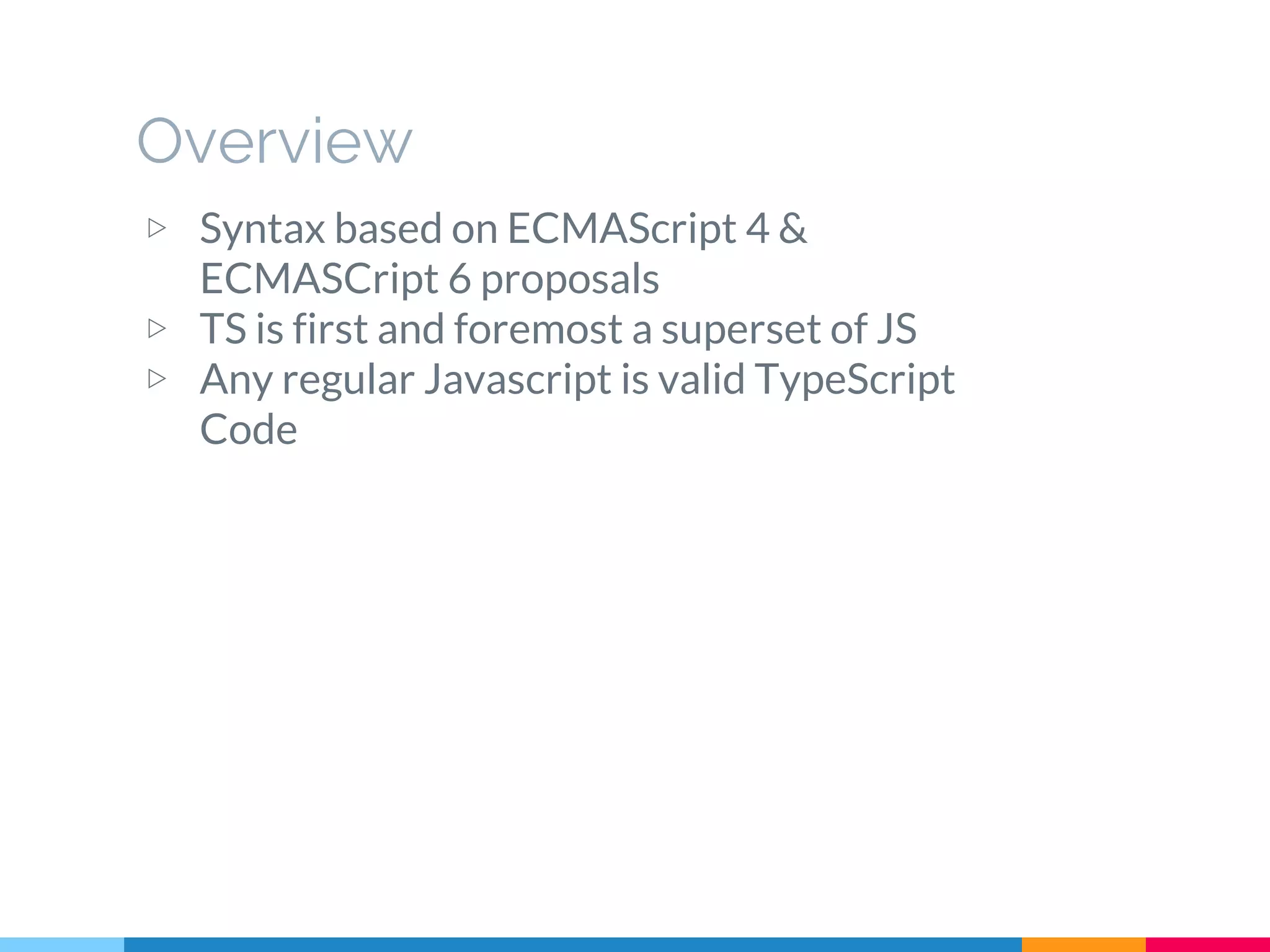 Overview
▷ Syntax based on ECMAScript 4 &
ECMASCript 6 proposals
▷ TS is first and foremost a superset of JS
▷ Any regular Javascript is valid TypeScript
Code
 