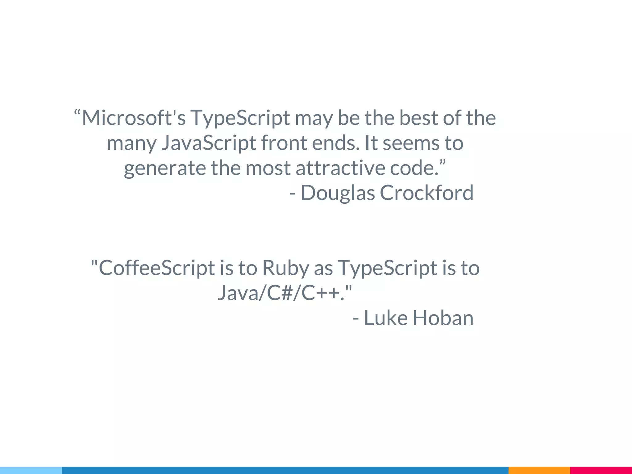 “Microsoft's TypeScript may be the best of the
many JavaScript front ends. It seems to
generate the most attractive code.”
- Douglas Crockford
"CoffeeScript is to Ruby as TypeScript is to
Java/C#/C++."
- Luke Hoban
 