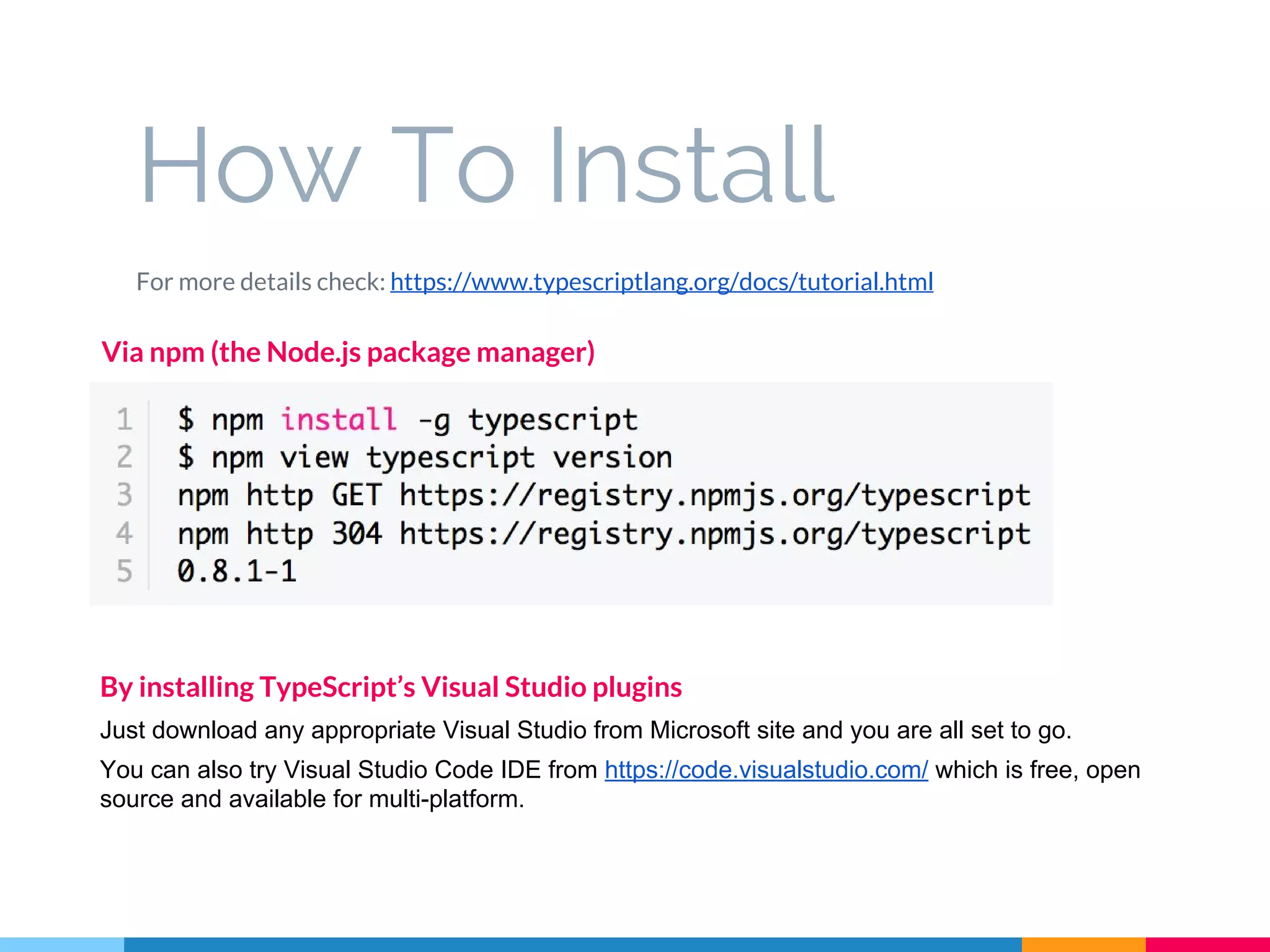 How To Install
For more details check: https://www.typescriptlang.org/docs/tutorial.html
Via npm (the Node.js package manager)
By installing TypeScript’s Visual Studio plugins
Just download any appropriate Visual Studio from Microsoft site and you are all set to go.
You can also try Visual Studio Code IDE from https://code.visualstudio.com/ which is free, open
source and available for multi-platform.
 