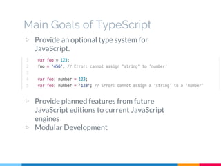 Main Goals of TypeScript
▷ Provide an optional type system for
JavaScript.
▷ Provide planned features from future
JavaScript editions to current JavaScript
engines
▷ Modular Development
 