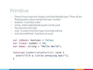 ▷ Doesn’t have separate integers and float/double type. These all are
floating point values and get the type ‘number’
▷ boolean - true/false value
▷ string - both single/double quote can be used
▷ No separate char type
▷ void - is used in function type returning nothing
▷ null and undefined - functions as usual
Primitive
 