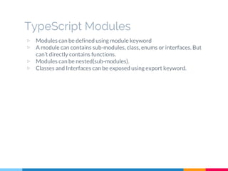 ▷ Modules can be defined using module keyword
▷ A module can contains sub-modules, class, enums or interfaces. But
can’t directly contains functions.
▷ Modules can be nested(sub-modules).
▷ Classes and Interfaces can be exposed using export keyword.
TypeScript Modules
 