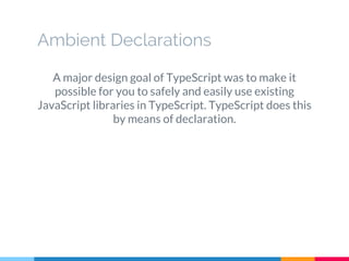 A major design goal of TypeScript was to make it
possible for you to safely and easily use existing
JavaScript libraries in TypeScript. TypeScript does this
by means of declaration.
Ambient Declarations
 