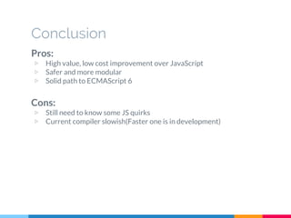 Pros:
▷ High value, low cost improvement over JavaScript
▷ Safer and more modular
▷ Solid path to ECMAScript 6
Cons:
▷ Still need to know some JS quirks
▷ Current compiler slowish(Faster one is in development)
Conclusion
 