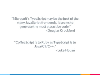 “Microsoft's TypeScript may be the best of the
many JavaScript front ends. It seems to
generate the most attractive code.”
- Douglas Crockford
"CoffeeScript is to Ruby as TypeScript is to
Java/C#/C++."
- Luke Hoban
 