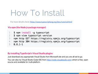 How To Install
For more details check: https://www.typescriptlang.org/docs/tutorial.html
Via npm (the Node.js package manager)
By installing TypeScript’s Visual Studio plugins
Just download any appropriate Visual Studio from Microsoft site and you are all set to go.
You can also try Visual Studio Code IDE from https://code.visualstudio.com/ which is free, open
source and available for multi-platform.
 