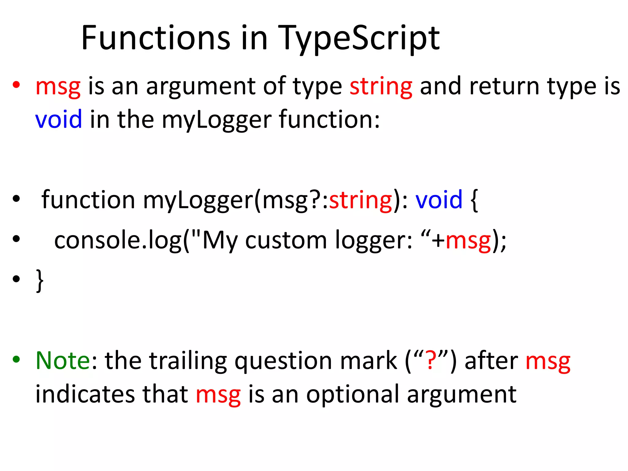 Functions in TypeScript
• msg is an argument of type string and return type is
void in the myLogger function:
• function myLogger(msg?:string): void {
• console.log("My custom logger: “+msg);
• }
• Note: the trailing question mark (“?”) after msg
indicates that msg is an optional argument
 