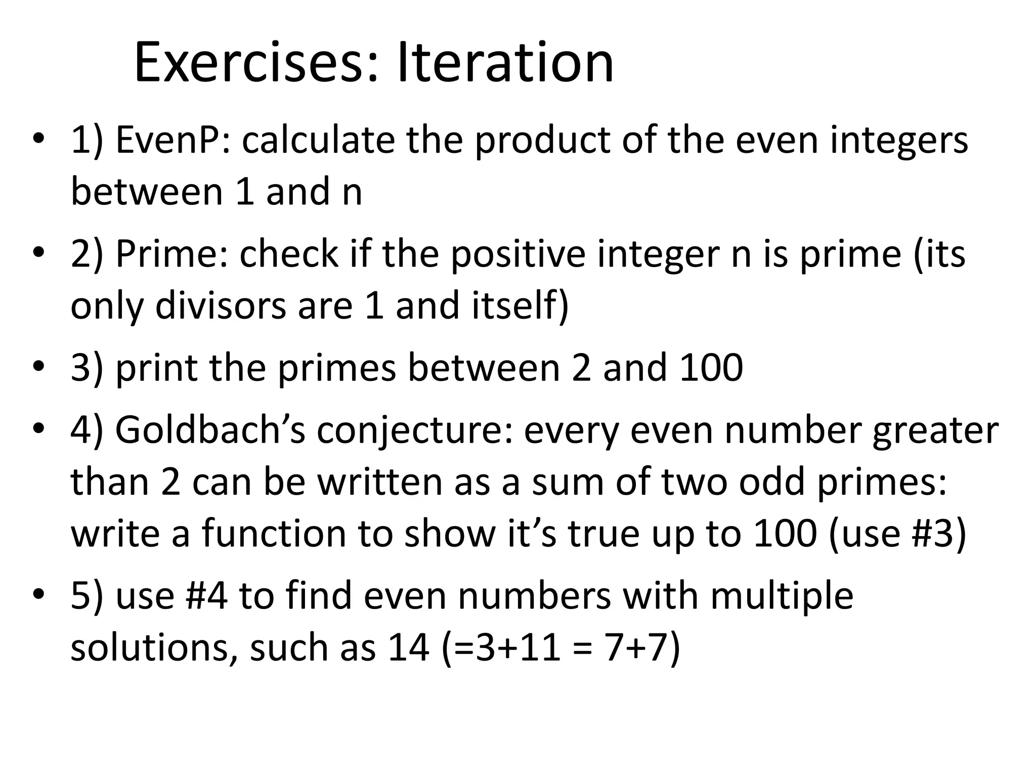 Exercises: Iteration
• 1) EvenP: calculate the product of the even integers
between 1 and n
• 2) Prime: check if the positive integer n is prime (its
only divisors are 1 and itself)
• 3) print the primes between 2 and 100
• 4) Goldbach’s conjecture: every even number greater
than 2 can be written as a sum of two odd primes:
write a function to show it’s true up to 100 (use #3)
• 5) use #4 to find even numbers with multiple
solutions, such as 14 (=3+11 = 7+7)
 