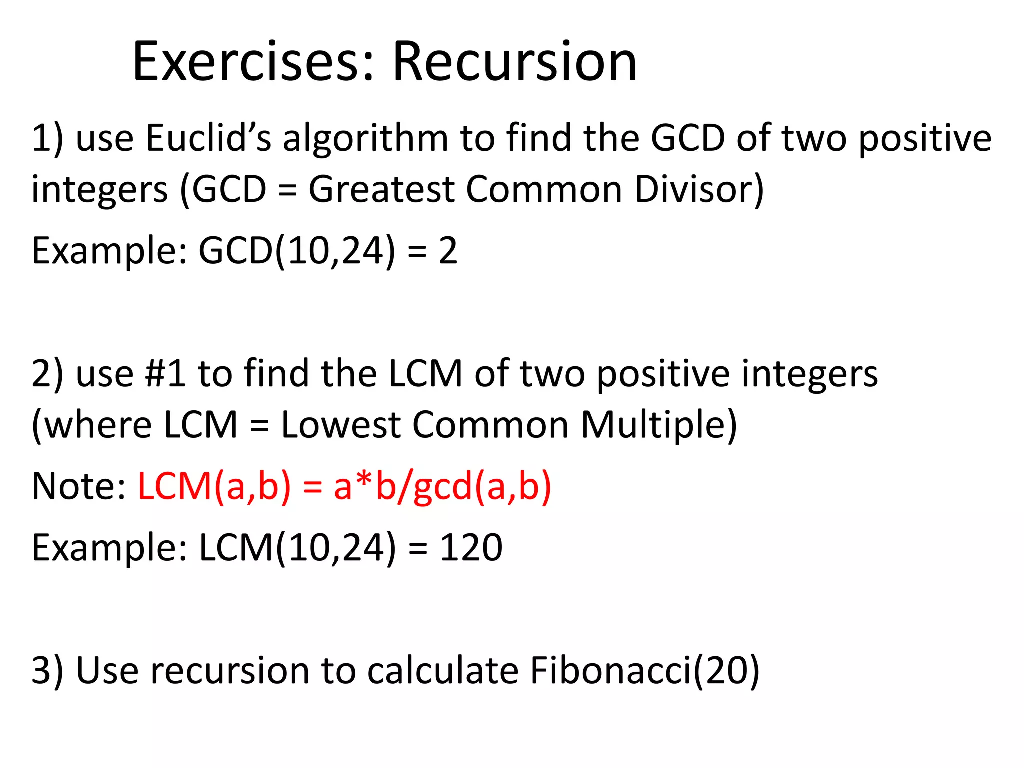 Exercises: Recursion
1) use Euclid’s algorithm to find the GCD of two positive
integers (GCD = Greatest Common Divisor)
Example: GCD(10,24) = 2
2) use #1 to find the LCM of two positive integers
(where LCM = Lowest Common Multiple)
Note: LCM(a,b) = a*b/gcd(a,b)
Example: LCM(10,24) = 120
3) Use recursion to calculate Fibonacci(20)
 