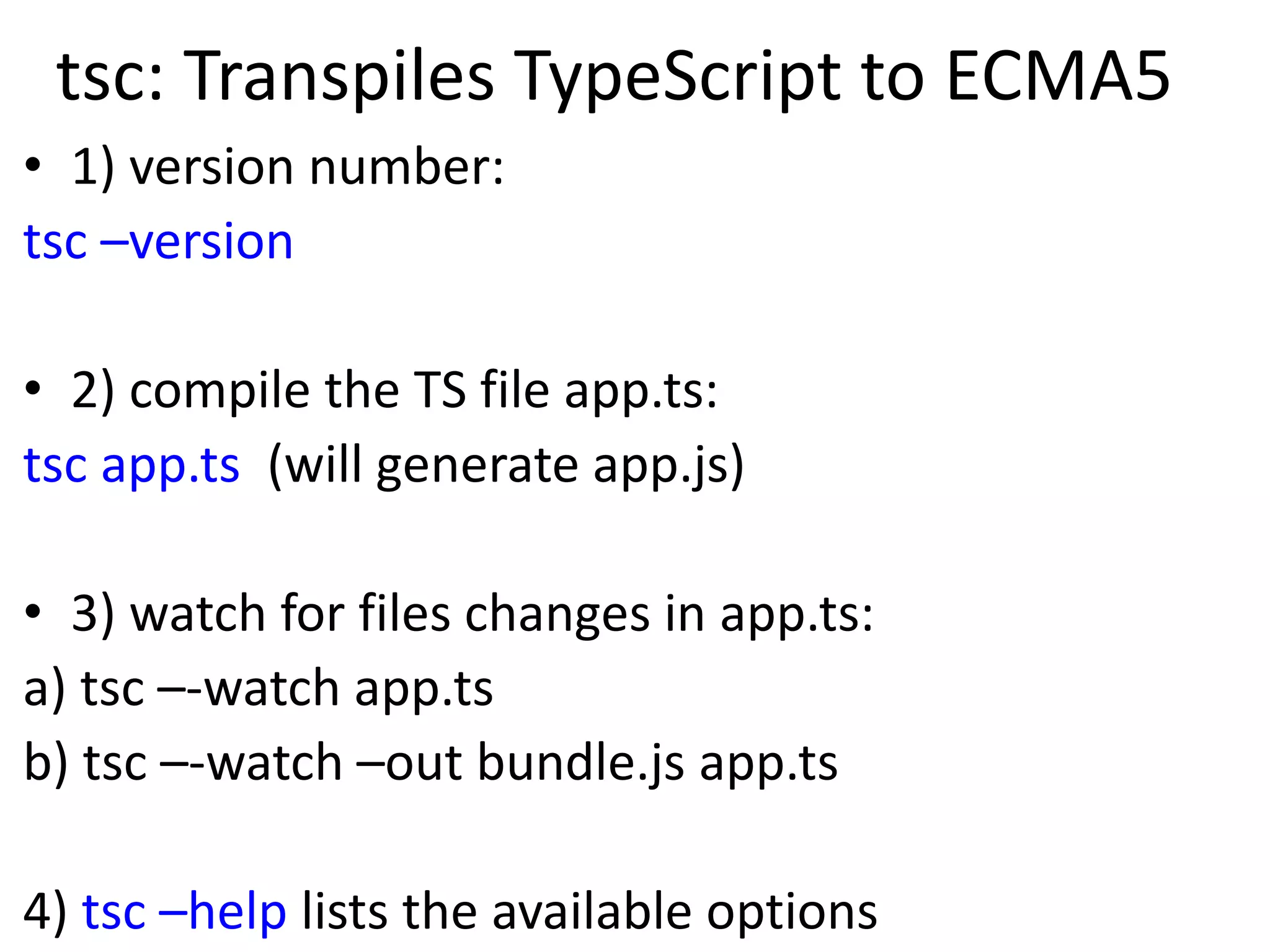 tsc: Transpiles TypeScript to ECMA5
• 1) version number:
tsc –version
• 2) compile the TS file app.ts:
tsc app.ts (will generate app.js)
• 3) watch for files changes in app.ts:
a) tsc –-watch app.ts
b) tsc –-watch –out bundle.js app.ts
4) tsc –help lists the available options
 