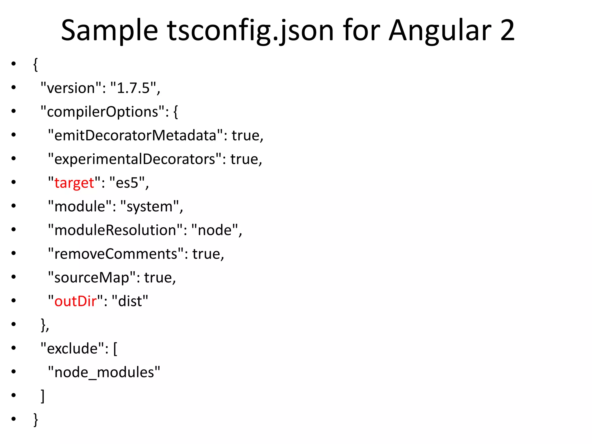 Sample tsconfig.json for Angular 2
• {
• "version": "1.7.5",
• "compilerOptions": {
• "emitDecoratorMetadata": true,
• "experimentalDecorators": true,
• "target": "es5",
• "module": "system",
• "moduleResolution": "node",
• "removeComments": true,
• "sourceMap": true,
• "outDir": "dist"
• },
• "exclude": [
• "node_modules"
• ]
• }
 